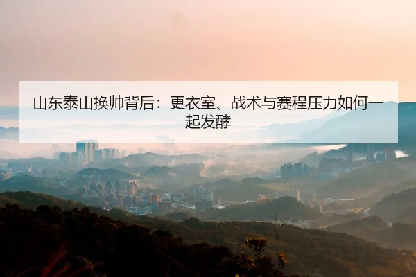 山东泰山换帅背后：更衣室、战术与赛程压力如何一起发酵